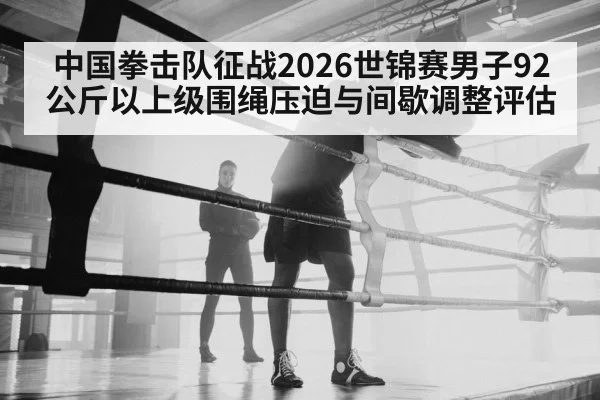 中国拳击队征战2026世锦赛男子92公斤以上级围绳压迫与间歇调整评估