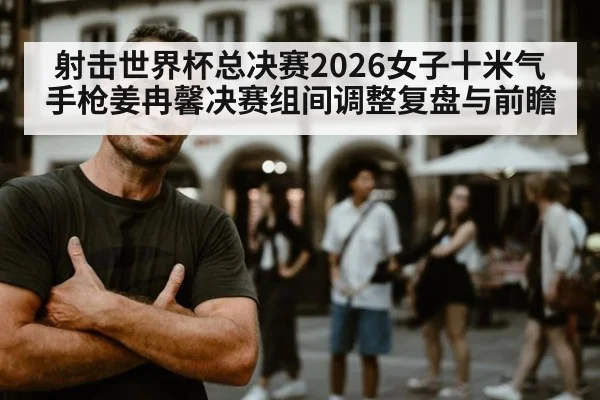 射击世界杯总决赛2026女子十米气手枪姜冉馨决赛组间调整复盘与前瞻