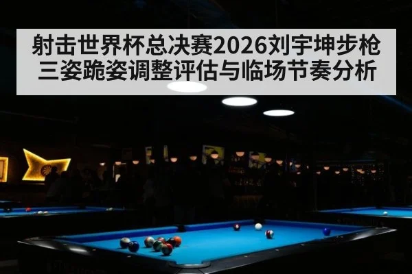 射击世界杯总决赛2026刘宇坤步枪三姿跪姿调整评估与临场节奏分析